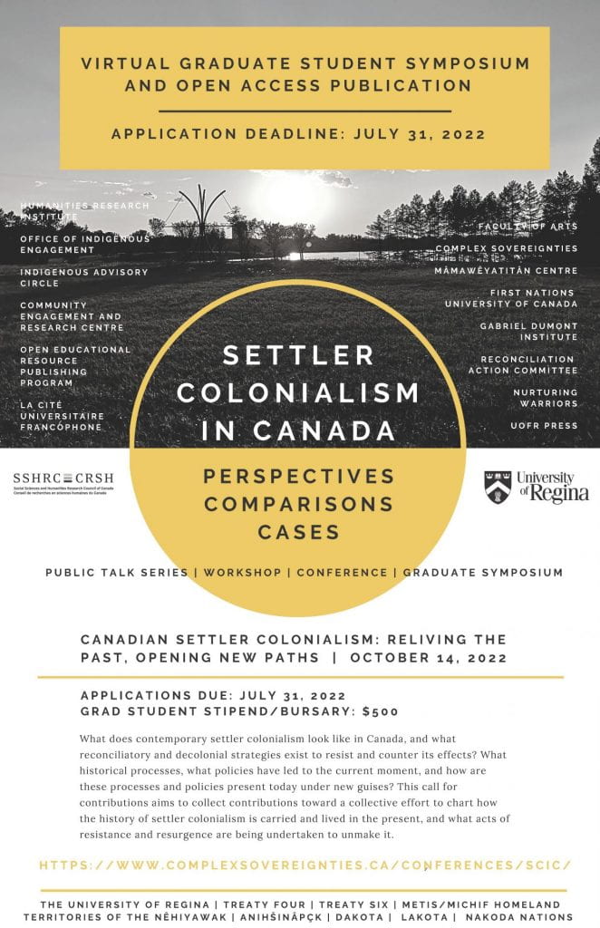 <!-- wp:heading -->
<h2>Canadian Settler Colonialism: Reliving the Past, Opening New Paths, Graduate Student Symposium and Open Access Publication. To take place virtually – October 14, 2022</h2>
<!-- /wp:heading -->

<!-- wp:paragraph -->
<p><em><strong>The questions. </strong></em>What does contemporary settler colonialism look like in Canada, and what reconciliatory and decolonial strategies exist to resist and counter its effects? What historical processes, what policies have led to the current moment, and how are these processes and policies present today under new guises? </p>
<!-- /wp:paragraph -->

<!-- wp:paragraph -->
<p><strong><em>The context. </em></strong>Canada is a long-established settler colonial nation state; and yet very few Canadians understand what this means historically or for present-day reconciliatory and decolonial efforts. we could characterize settler colonial Canada as a nation state structured to exploit, marginalize, and assimilate Indigenous peoples (Green 1995), and to exterminate Indigenous specific populations, resource use, inherent rights, and overall livelihoods (Coulthard 2014). Decolonization is the dismantling of any (imperial or settler) colonial inequities and the resurgence of Indigenous-centred political, legal, and social constructs. Increasingly, critiques of Canada’s decolonial and reconciliatory frameworks demonstrate inadequacies in these attempts. Much of this is because settler colonialism is insidious, difficult to detect and dismantle, and relatively under-studied in Canada. Additionally, reconciliation and decolonization jeopardize the very survival of the settler colonial enterprise, which is premised on the elimination of Indigenous peoples (or, at a minimum, Indigenous difference). This project therefore focuses on responses from Indigenous peoples, racialized minorities, and settlers to understand in order to dismantle the insidious nature of oppression unique to settler colonialism.</p>
<!-- /wp:paragraph -->

<!-- wp:paragraph -->
<p><br><strong><em>The project. </em></strong>This call for contributions aims to collect contributions toward a collective effort to chart how the history of settler colonialism is carried and lived in the present, and what acts of resistance and resurgence are being undertaken to unmake it. Combining academic disciplines and lived experience, its result will be an Open Educational Resource, free of use, made available online to everyone without registration through the University of Regina Open Textbooks program (https://opentextbooks.uregina.ca/).</p>
<!-- /wp:paragraph -->

<!-- wp:paragraph -->
<p><br>This collection, focusing primarily on settler colonialism in Canada (with some comparative examples from other western settler states), will be a timely contribution to the fields of Indigenous studies, race studies, Canadian politics, and settler colonial studies. We have structured the wider project around three general perspectives: Indigenous Peoples, Multicultural/Racialized Settlers, and Settlers of European background. While the collection will focus on Canada as a settler state, we acknowledge and will recognize that borders are imposed and porous and that the territories, places, and personal and collective trajectories affected by settler colonialism are not contained in “Canada.”</p>
<!-- /wp:paragraph -->

<!-- wp:paragraph -->
<p>Please contact <a href="mailto:Jerome.Melancon@uregina.ca" data-type="mailto" data-id="mailto:Jerome.Melancon@uregina.ca">Dr Jérôme Melançon</a> (University of Regina) for further details and to submit your abstract </p>
<!-- /wp:paragraph -->